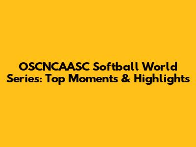 OSCNCAASC Softball World Series: Top Moments & Highlights