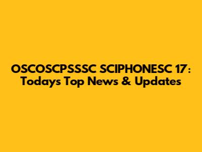 OSCOSCPSSSC SCIPHONESC 17: Today's Top News & Updates