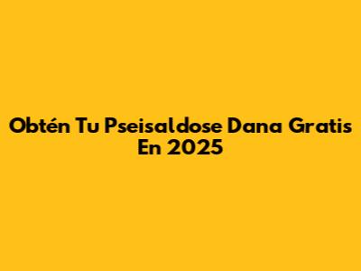 Obtén Tu Pseisaldose Dana Gratis En 2025