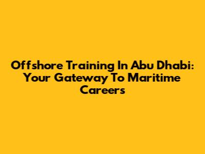 Offshore Training In Abu Dhabi: Your Gateway To Maritime Careers