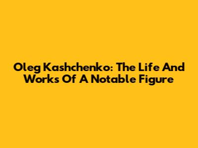 Oleg Kashchenko: The Life And Works Of A Notable Figure