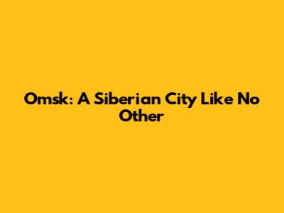 Omsk: A Siberian City Like No Other