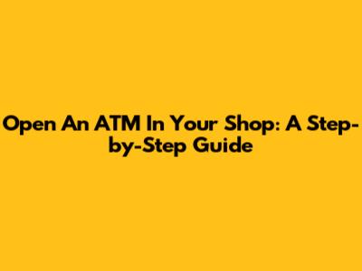 Open An ATM In Your Shop: A Step-by-Step Guide