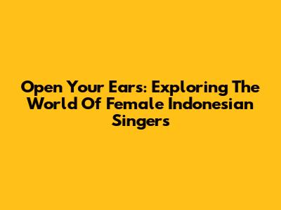 Open Your Ears: Exploring The World Of Female Indonesian Singers