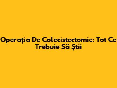 Operația De Colecistectomie: Tot Ce Trebuie Să Știi