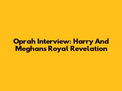 Oprah Interview: Harry And Meghan's Royal Revelation