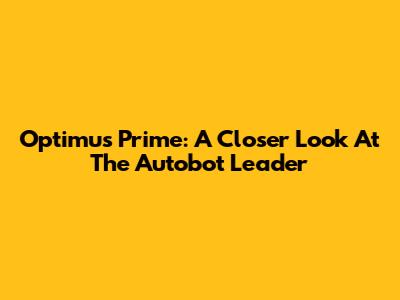 Optimus Prime: A Closer Look At The Autobot Leader