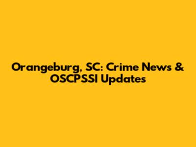 Orangeburg, SC: Crime News & OSCPSSI Updates