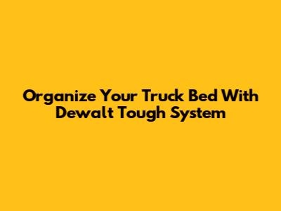 Organize Your Truck Bed With Dewalt Tough System