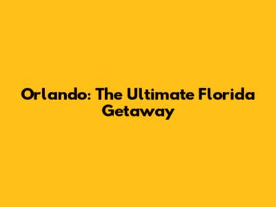 Orlando: The Ultimate Florida Getaway