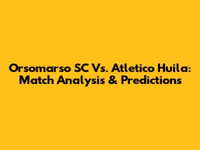 Orsomarso SC Vs. Atletico Huila: Match Analysis & Predictions