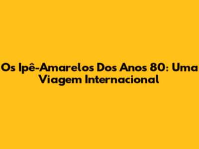 Os Ipê-Amarelos Dos Anos 80: Uma Viagem Internacional