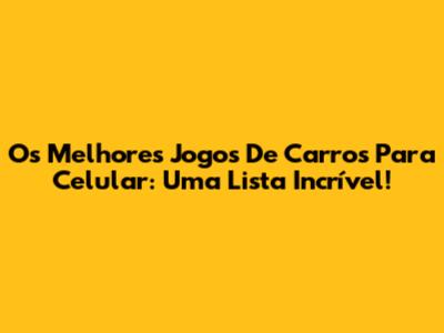 Os Melhores Jogos De Carros Para Celular: Uma Lista Incrível!