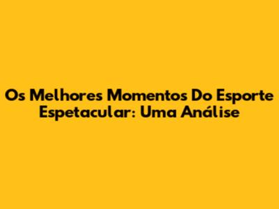 Os Melhores Momentos Do Esporte Espetacular: Uma Análise