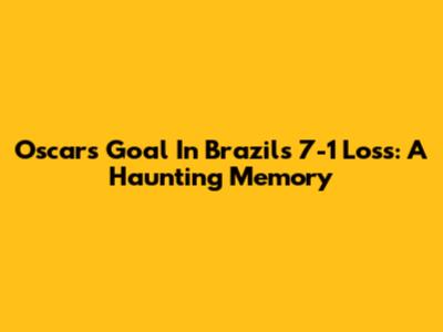Oscar's Goal In Brazil's 7-1 Loss: A Haunting Memory