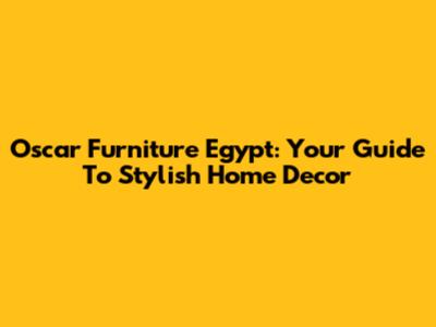 Oscar Furniture Egypt: Your Guide To Stylish Home Decor