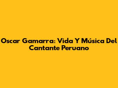 Oscar Gamarra: Vida Y Música Del Cantante Peruano