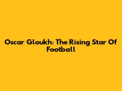 Oscar Gloukh: The Rising Star Of Football