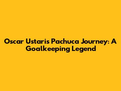 Oscar Ustari's Pachuca Journey: A Goalkeeping Legend