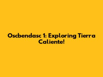 Oscbendasc 1: Exploring Tierra Caliente!