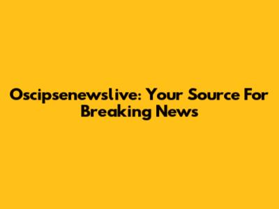Oscipsenewslive: Your Source For Breaking News