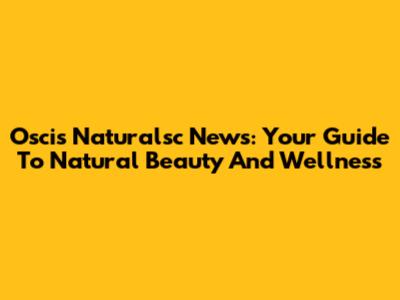 Oscis Naturalsc News: Your Guide To Natural Beauty And Wellness