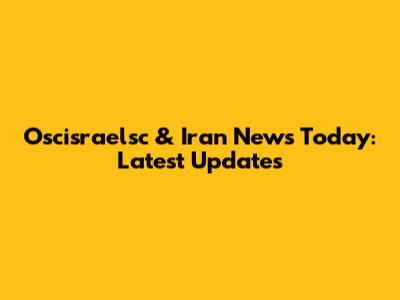 Oscisraelsc & Iran News Today: Latest Updates