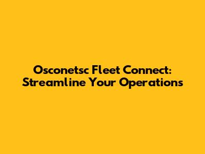 Osconetsc Fleet Connect: Streamline Your Operations