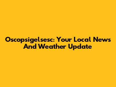 Oscopsigelsesc: Your Local News And Weather Update