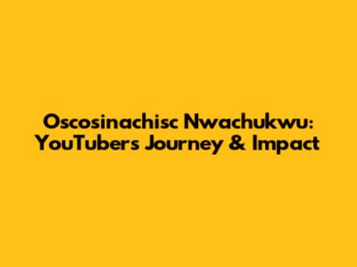 Oscosinachisc Nwachukwu: YouTuber's Journey & Impact