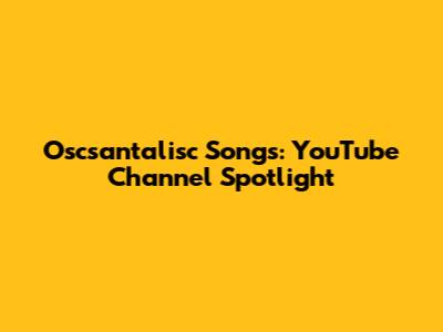 Oscsantalisc Songs: YouTube Channel Spotlight