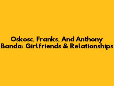 Oskosc, Franks, And Anthony Banda: Girlfriends & Relationships