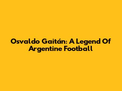 Osvaldo Gaitán: A Legend Of Argentine Football