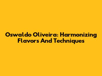 Oswaldo Oliveira: Harmonizing Flavors And Techniques