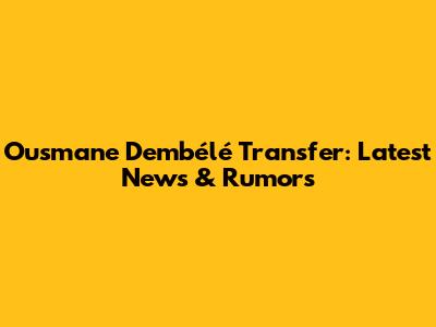 Ousmane Dembélé Transfer: Latest News & Rumors