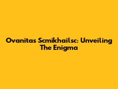 Ovanitas Scmikhailsc: Unveiling The Enigma