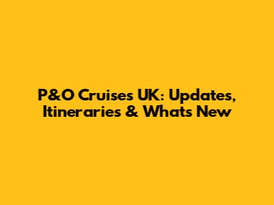 P&O Cruises UK: Updates, Itineraries & What's New