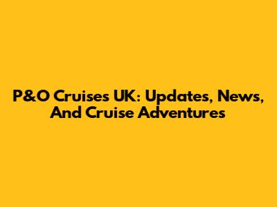 P&O Cruises UK: Updates, News, And Cruise Adventures