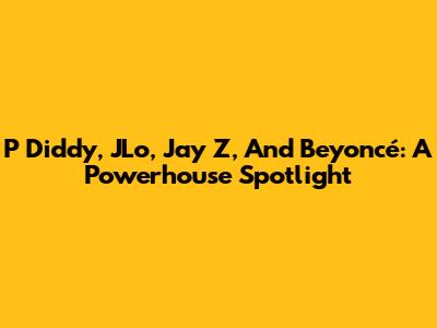 P Diddy, JLo, Jay Z, And Beyoncé: A Powerhouse Spotlight