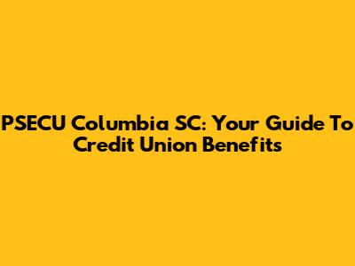 PSECU Columbia SC: Your Guide To Credit Union Benefits