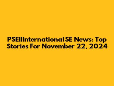 PSEIIInternationalSE News: Top Stories For November 22, 2024