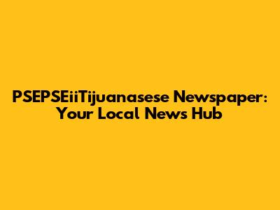 PSEPSEiiTijuanasese Newspaper: Your Local News Hub