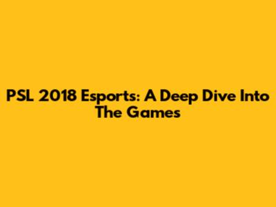 PSL 2018 Esports: A Deep Dive Into The Games