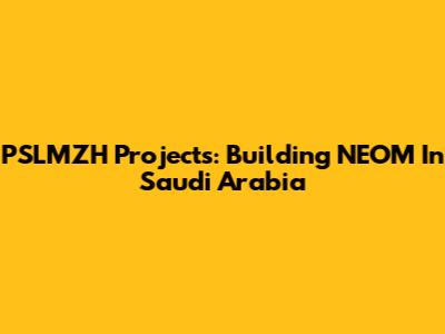 PSLMZH Projects: Building NEOM In Saudi Arabia