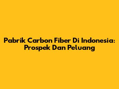 Pabrik Carbon Fiber Di Indonesia: Prospek Dan Peluang