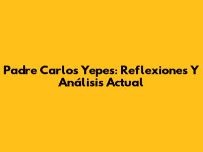 Padre Carlos Yepes: Reflexiones Y Análisis Actual
