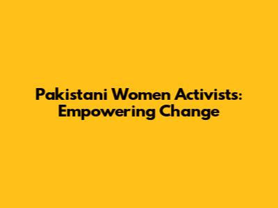 Pakistani Women Activists: Empowering Change