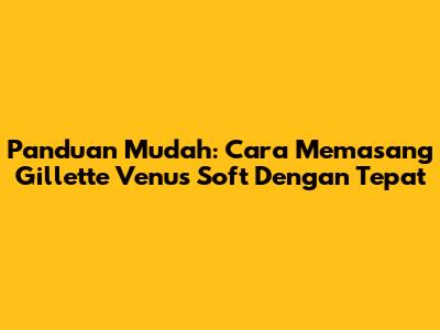 Panduan Mudah: Cara Memasang Gillette Venus Soft Dengan Tepat