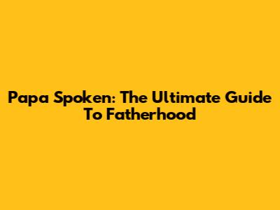 Papa Spoken: The Ultimate Guide To Fatherhood