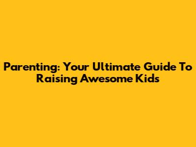 Parenting: Your Ultimate Guide To Raising Awesome Kids